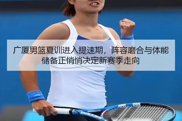 广厦男篮夏训进入提速期，阵容磨合与体能储备正悄悄决定新赛季走向